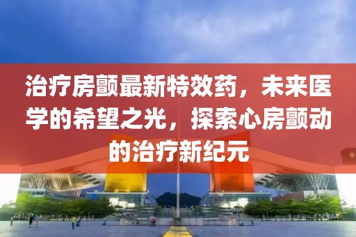 治疗房颤最新特效药，未来医学的希望之光，探索心房颤动的治疗新纪元