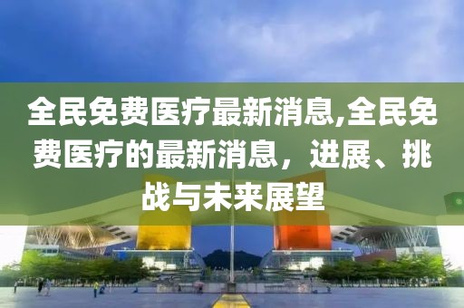 全民免费医疗最新消息,全民免费医疗的最新消息，进展、挑战与未来展望