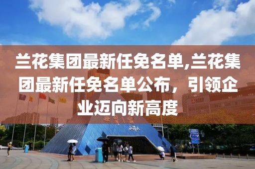 兰花集团最新任免名单,兰花集团最新任免名单公布，引领企业迈向新高度