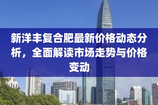 新洋丰复合肥最新价格动态分析，全面解读市场走势与价格变动