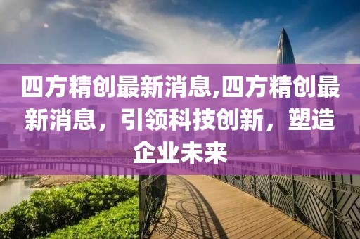 四方精创最新消息,四方精创最新消息，引领科技创新，塑造企业未来