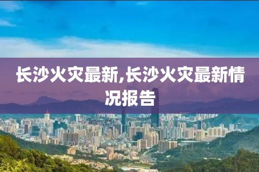 长沙火灾最新,长沙火灾最新情况报告