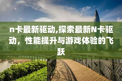 n卡最新驱动,探索最新N卡驱动，性能提升与游戏体验的飞跃