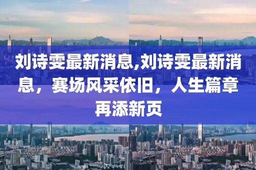 刘诗雯最新消息,刘诗雯最新消息，赛场风采依旧，人生篇章再添新页