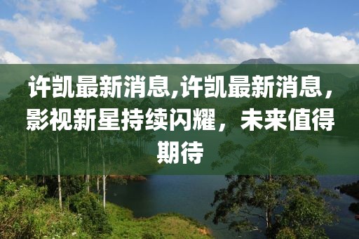 许凯最新消息,许凯最新消息，影视新星持续闪耀，未来值得期待