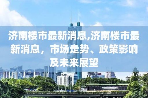 济南楼市最新消息,济南楼市最新消息，市场走势、政策影响及未来展望