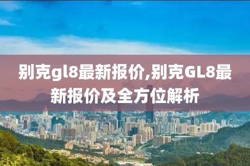 别克gl8最新报价,别克GL8最新报价及全方位解析