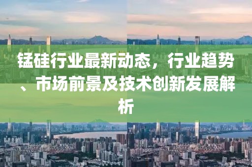 锰硅行业最新动态，行业趋势、市场前景及技术创新发展解析