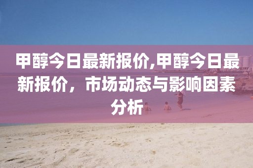 甲醇今日最新报价,甲醇今日最新报价，市场动态与影响因素分析