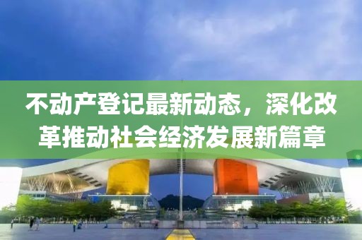 不动产登记最新动态，深化改革推动社会经济发展新篇章