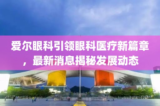 爱尔眼科引领眼科医疗新篇章，最新消息揭秘发展动态