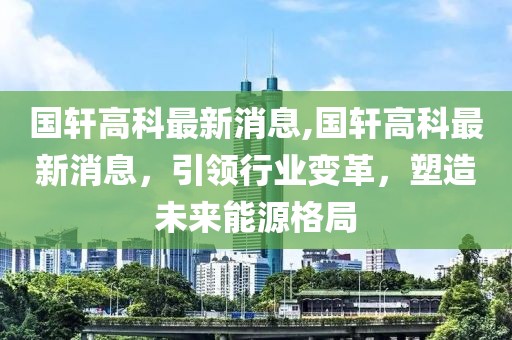 国轩高科最新消息,国轩高科最新消息，引领行业变革，塑造未来能源格局