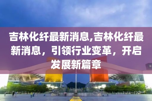 吉林化纤最新消息,吉林化纤最新消息，引领行业变革，开启发展新篇章