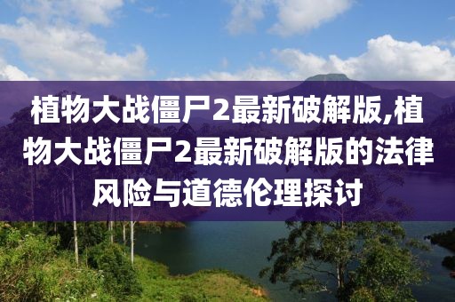 植物大战僵尸2最新破解版,植物大战僵尸2最新破解版的法律风险与道德伦理探讨