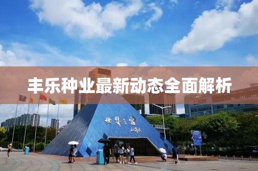 丰乐种业最新动态全面解析