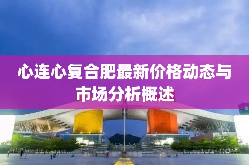 心连心复合肥最新价格动态与市场分析概述