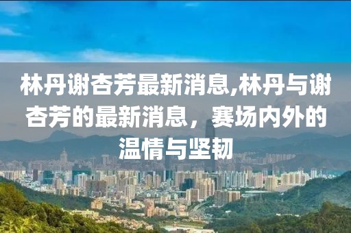 林丹谢杏芳最新消息,林丹与谢杏芳的最新消息，赛场内外的温情与坚韧