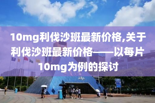 10mg利伐沙班最新价格,关于利伐沙班最新价格——以每片10mg为例的探讨