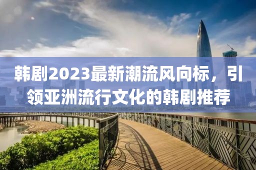 韩剧2023最新潮流风向标，引领亚洲流行文化的韩剧推荐