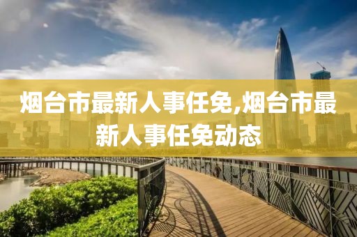 烟台市最新人事任免,烟台市最新人事任免动态