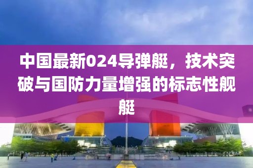 中国最新024导弹艇，技术突破与国防力量增强的标志性舰艇