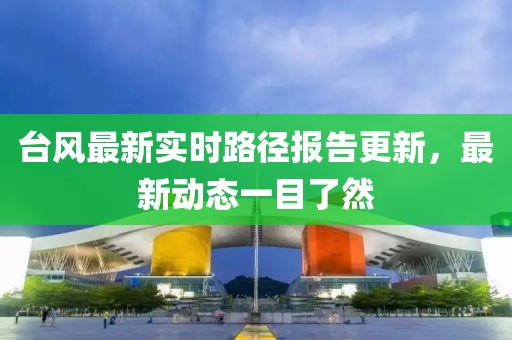 台风最新实时路径报告更新，最新动态一目了然