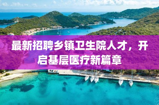 最新招聘乡镇卫生院人才，开启基层医疗新篇章