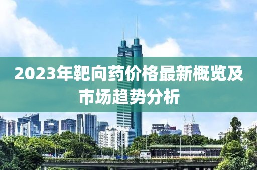 2023年靶向药价格最新概览及市场趋势分析