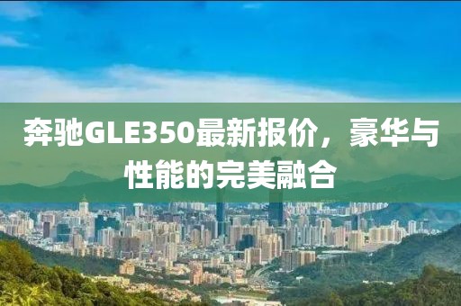 奔驰GLE350最新报价，豪华与性能的完美融合