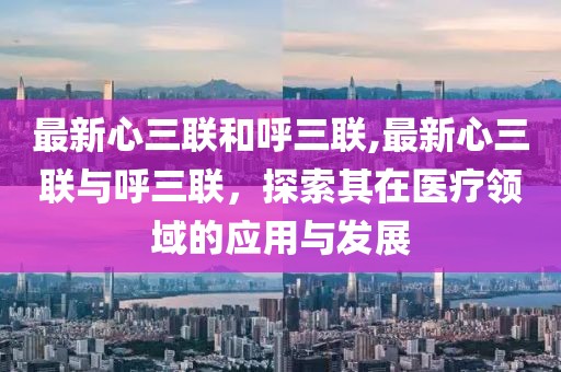 最新心三联和呼三联,最新心三联与呼三联，探索其在医疗领域的应用与发展