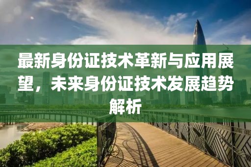 最新身份证技术革新与应用展望，未来身份证技术发展趋势解析