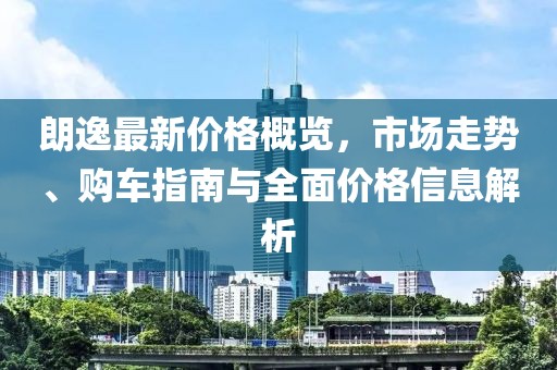 朗逸最新价格概览，市场走势、购车指南与全面价格信息解析