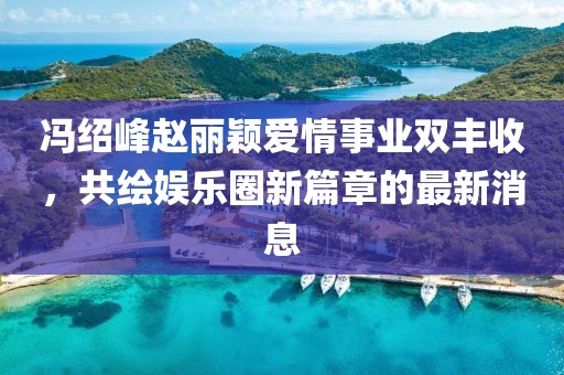 冯绍峰赵丽颖爱情事业双丰收，共绘娱乐圈新篇章的最新消息