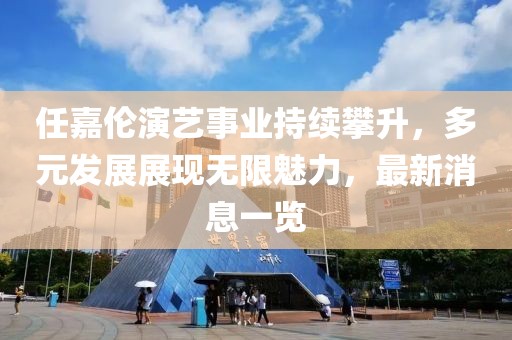 任嘉伦演艺事业持续攀升，多元发展展现无限魅力，最新消息一览