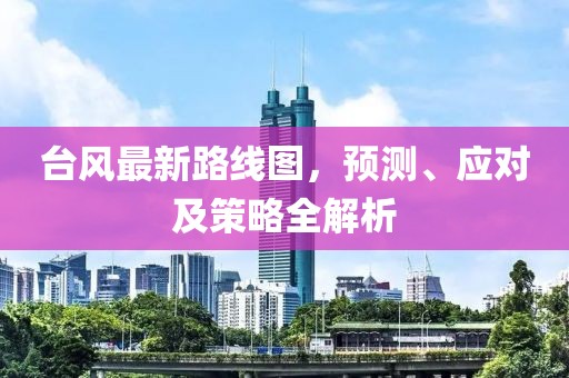 台风最新路线图，预测、应对及策略全解析