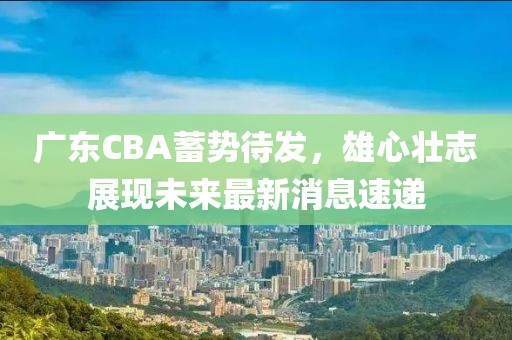 广东CBA蓄势待发，雄心壮志展现未来最新消息速递