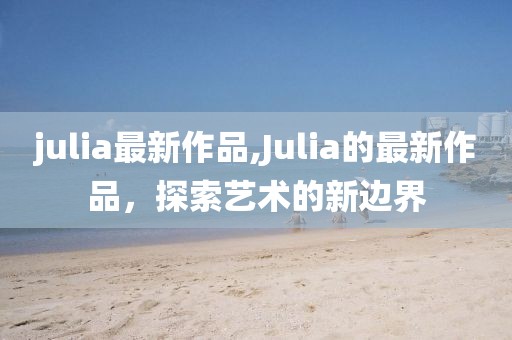 julia最新作品,Julia的最新作品，探索艺术的新边界