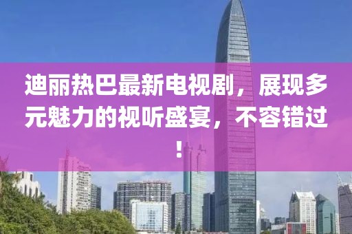 迪丽热巴最新电视剧，展现多元魅力的视听盛宴，不容错过！