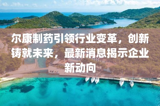 尔康制药引领行业变革，创新铸就未来，最新消息揭示企业新动向