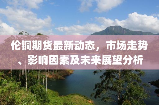 伦铜期货最新动态，市场走势、影响因素及未来展望分析