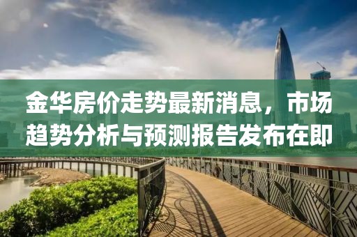 金华房价走势最新消息，市场趋势分析与预测报告发布在即