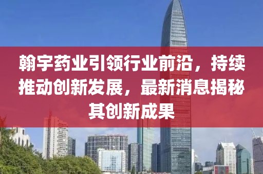 翰宇药业引领行业前沿，持续推动创新发展，最新消息揭秘其创新成果