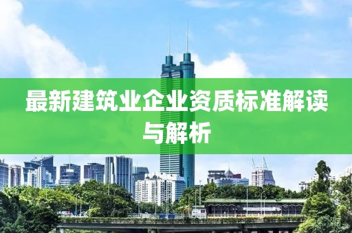 最新建筑业企业资质标准解读与解析