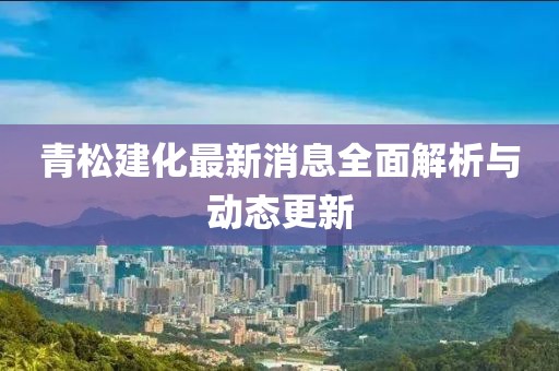 青松建化最新消息全面解析与动态更新