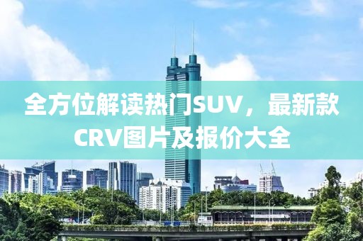 全方位解读热门SUV，最新款CRV图片及报价大全