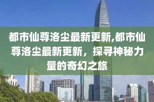 都市仙尊洛尘最新更新,都市仙尊洛尘最新更新，探寻神秘力量的奇幻之旅