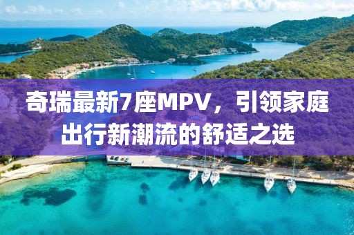 奇瑞最新7座MPV，引领家庭出行新潮流的舒适之选