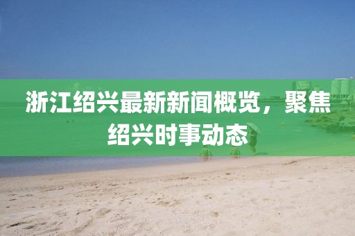 浙江绍兴最新新闻概览，聚焦绍兴时事动态