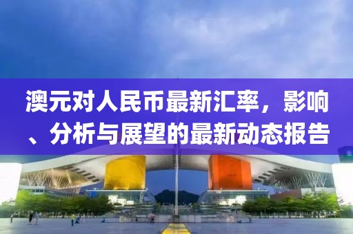 澳元对人民币最新汇率，影响、分析与展望的最新动态报告