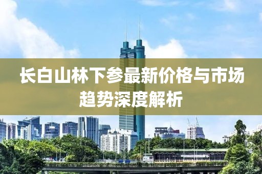 长白山林下参最新价格与市场趋势深度解析